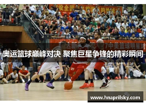 奥运篮球巅峰对决 聚焦巨星争锋的精彩瞬间 奥运篮球巅峰对决 聚焦巨星争锋的精彩瞬间