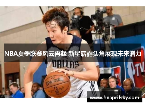 NBA夏季联赛风云再起 新星崭露头角展现未来潜力 NBA夏季联赛风云再起 新星崭露头角展现未来潜力