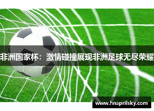 非洲国家杯:激情碰撞展现非洲足球无尽荣耀 非洲国家杯:激情碰撞展现非洲足球无尽荣耀