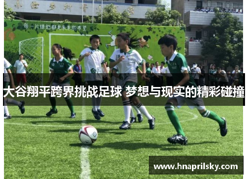 大谷翔平跨界挑战足球 梦想与现实的精彩碰撞 大谷翔平跨界挑战足球 梦想与现实的精彩碰撞
