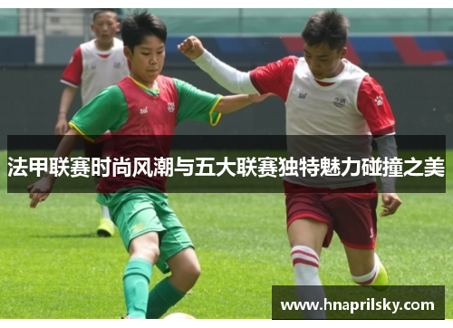 法甲联赛时尚风潮与五大联赛独特魅力碰撞之美 法甲联赛时尚风潮与五大联赛独特魅力碰撞之美