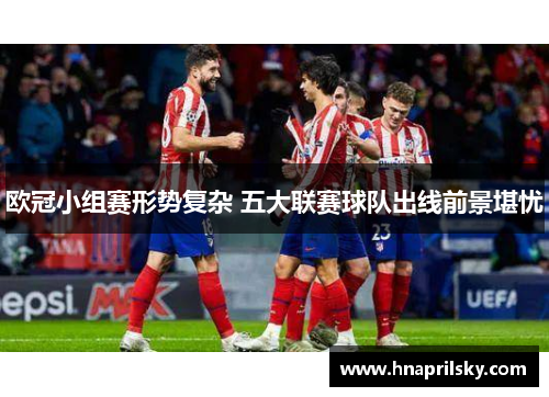 欧冠小组赛形势复杂 五大联赛球队出线前景堪忧 欧冠小组赛形势复杂 五大联赛球队出线前景堪忧