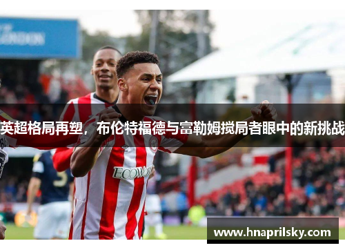 英超格局再塑,布伦特福德与富勒姆搅局者眼中的新挑战 英超格局再塑,布伦特福德与富勒姆搅局者眼中的新挑战