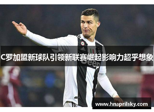 C罗加盟新球队引领新联赛崛起影响力超乎想象 C罗加盟新球队引领新联赛崛起影响力超乎想象