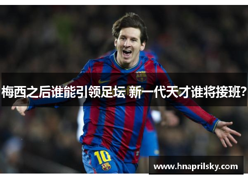 梅西之后谁能引领足坛 新一代天才谁将接班? 梅西之后谁能引领足坛 新一代天才谁将接班?