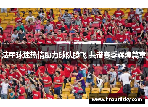 法甲球迷热情助力球队腾飞 共谱赛季辉煌篇章 法甲球迷热情助力球队腾飞 共谱赛季辉煌篇章